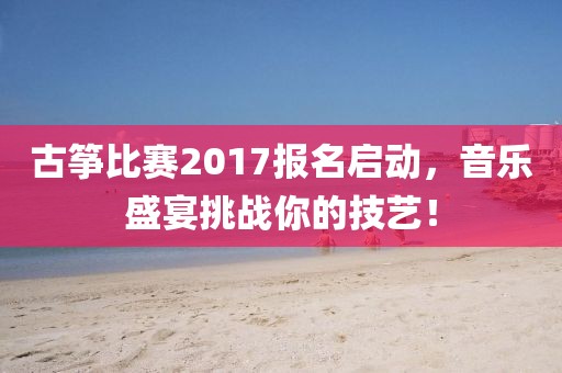 古筝比赛2017报名启动，音乐盛宴挑战你的技艺！