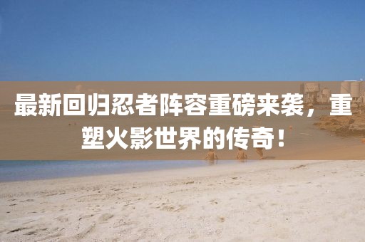最新回归忍者阵容重磅来袭，重塑火影世界的传奇！