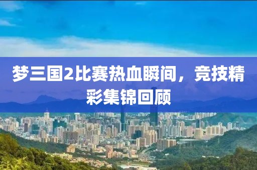 梦三国2比赛热血瞬间，竞技精彩集锦回顾