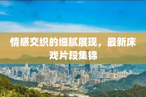 情感交织的细腻展现，最新床戏片段集锦