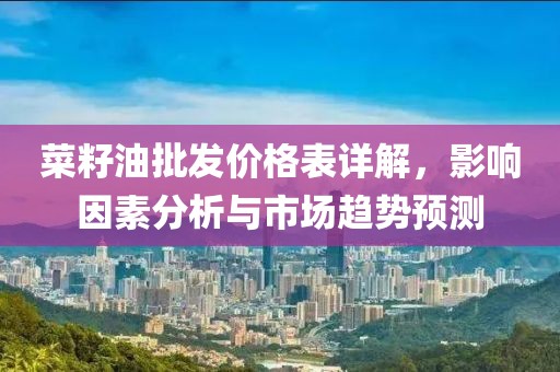 菜籽油批发价格表详解，影响因素分析与市场趋势预测