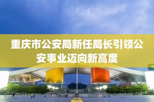 重庆市公安局新任局长引领公安事业迈向新高度