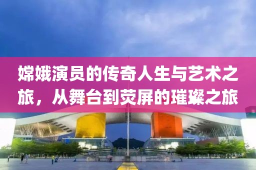 嫦娥演员的传奇人生与艺术之旅，从舞台到荧屏的璀璨之旅