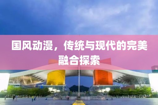 国风动漫，传统与现代的完美融合探索