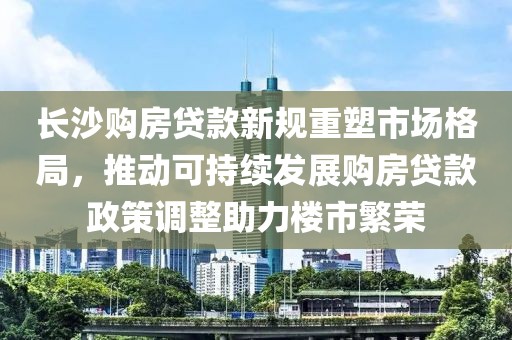 长沙购房贷款新规重塑市场格局，推动可持续发展购房贷款政策调整助力楼市繁荣