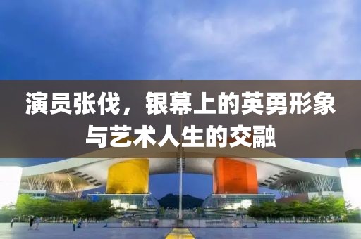 演员张伐，银幕上的英勇形象与艺术人生的交融