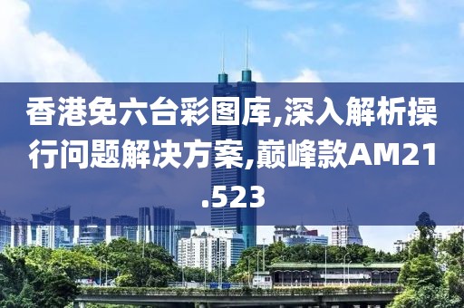 香港免六台彩图库,深入解析操行问题解决方案,巅峰款AM21.523