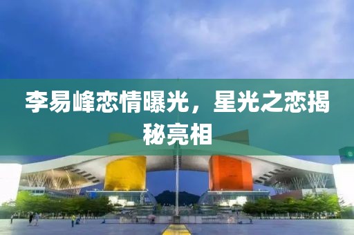 李易峰恋情曝光，星光之恋揭秘亮相
