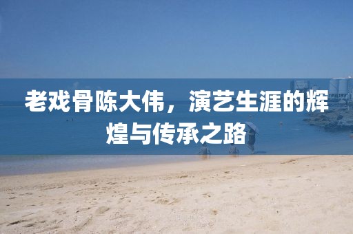 老戏骨陈大伟，演艺生涯的辉煌与传承之路