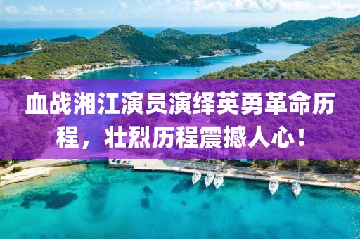血战湘江演员演绎英勇革命历程，壮烈历程震撼人心！
