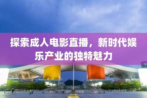 探索成人电影直播，新时代娱乐产业的独特魅力