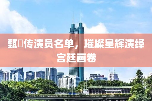 甄嬛传演员名单，璀璨星辉演绎宫廷画卷