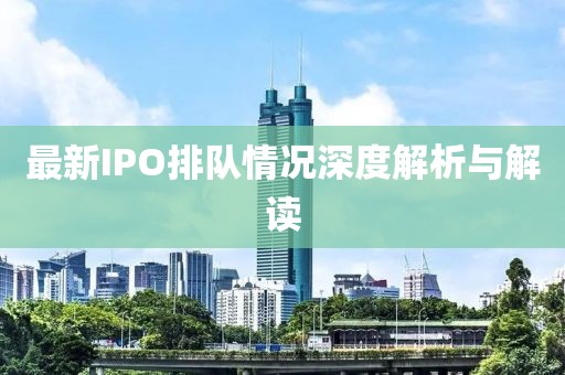 最新IPO排队情况深度解析与解读