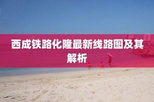 西成铁路化隆最新线路图及其解析