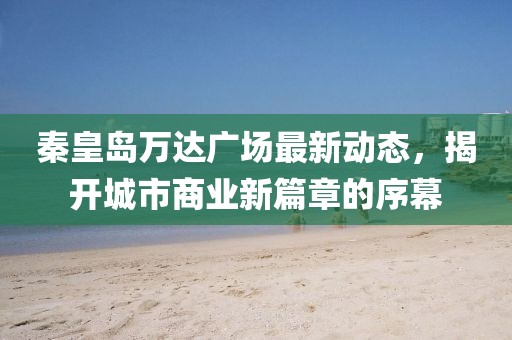 秦皇岛万达广场最新动态，揭开城市商业新篇章的序幕