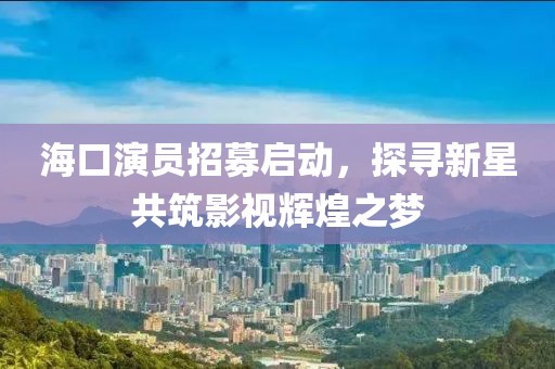 海口演员招募启动，探寻新星共筑影视辉煌之梦