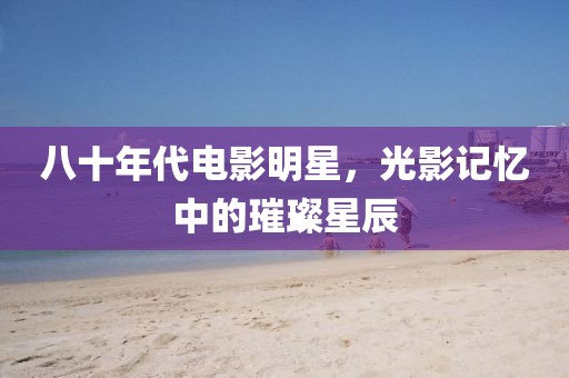 八十年代电影明星，光影记忆中的璀璨星辰