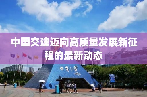 中国交建迈向高质量发展新征程的最新动态