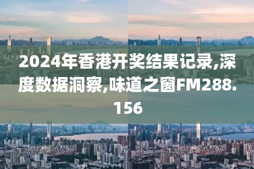 2024年香港开奖结果记录,深度数据洞察,味道之窗FM288.156