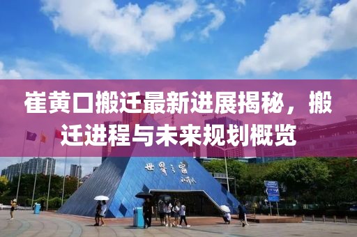 崔黄口搬迁最新进展揭秘，搬迁进程与未来规划概览