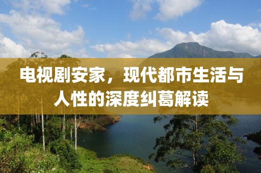 电视剧安家，现代都市生活与人性的深度纠葛解读