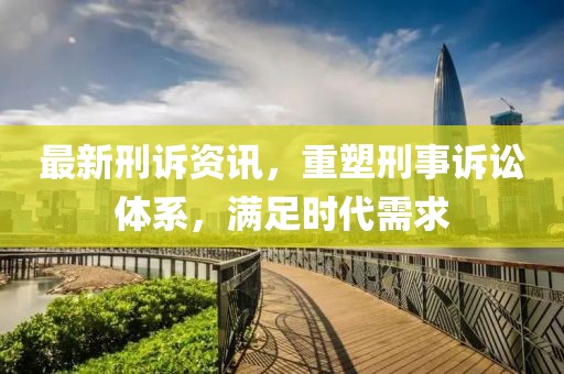最新刑诉资讯，重塑刑事诉讼体系，满足时代需求