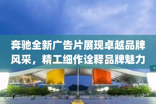 奔驰全新广告片展现卓越品牌风采，精工细作诠释品牌魅力