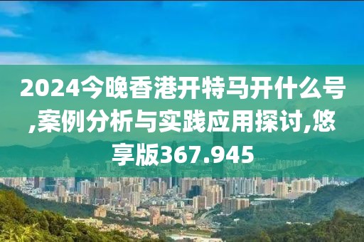 2024今晚香港开特马开什么号,案例分析与实践应用探讨,悠享版367.945