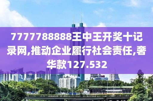 7777788888王中王开奖十记录网,推动企业履行社会责任,奢华款127.532