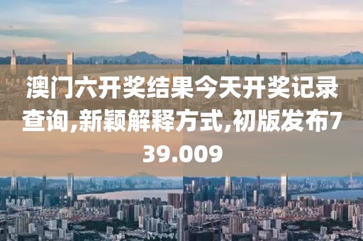 澳门六开奖结果今天开奖记录查询,新颖解释方式,初版发布739.009