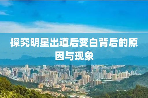 探究明星出道后变白背后的原因与现象