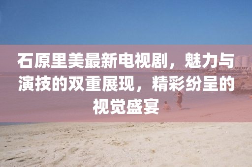 石原里美最新电视剧，魅力与演技的双重展现，精彩纷呈的视觉盛宴