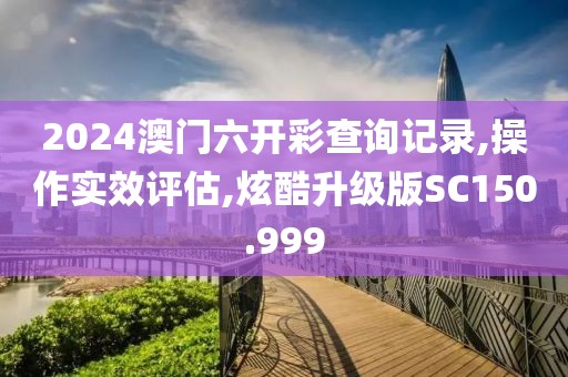 2024澳门六开彩查询记录,操作实效评估,炫酷升级版SC150.999