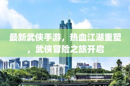 最新武侠手游，热血江湖重塑，武侠冒险之旅开启