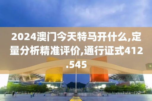 2024澳门今天特马开什么,定量分析精准评价,通行证式412.545
