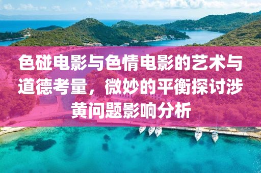色碰电影与色情电影的艺术与道德考量，微妙的平衡探讨涉黄问题影响分析
