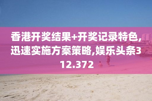 香港开奖结果+开奖记录特色,迅速实施方案策略,娱乐头条312.372