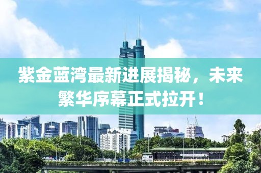 紫金蓝湾最新进展揭秘，未来繁华序幕正式拉开！
