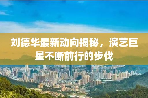 刘德华最新动向揭秘，演艺巨星不断前行的步伐