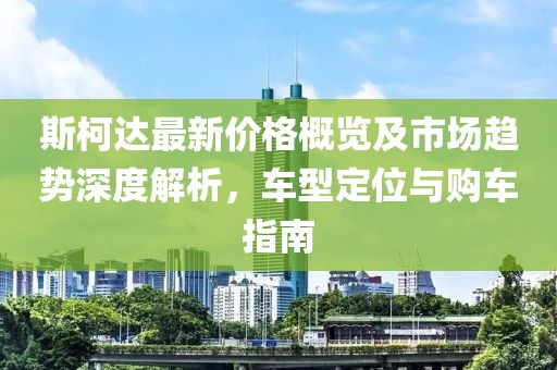 斯柯达最新价格概览及市场趋势深度解析，车型定位与购车指南