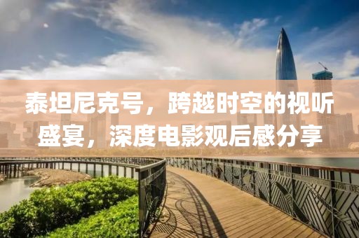 泰坦尼克号，跨越时空的视听盛宴，深度电影观后感分享