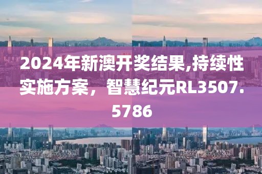 2024年新澳开奖结果,持续性实施方案，智慧纪元RL3507.5786