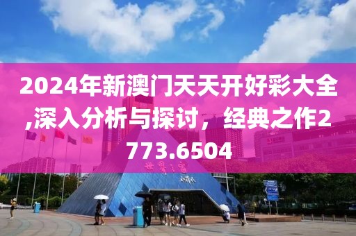2024年新澳门天天开好彩大全,深入分析与探讨，经典之作2773.6504