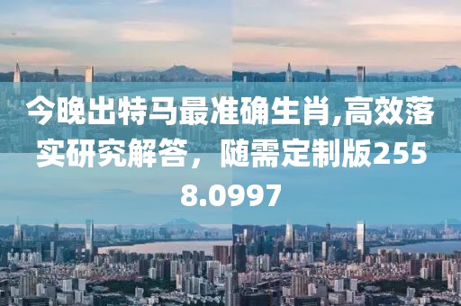 今晚出特马最准确生肖,高效落实研究解答，随需定制版2558.0997