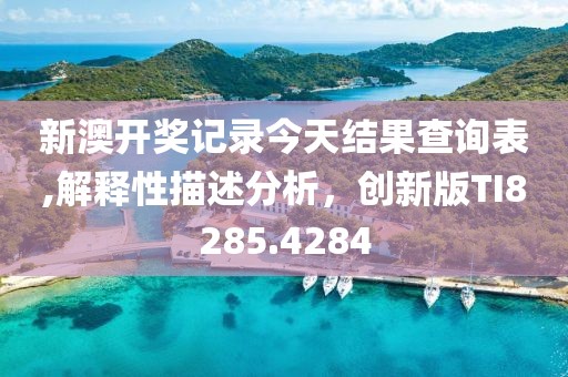 新澳开奖记录今天结果查询表,解释性描述分析，创新版TI8285.4284