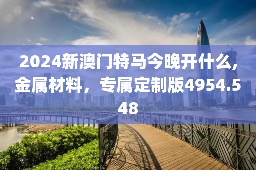 2024新澳门特马今晚开什么,金属材料，专属定制版4954.548