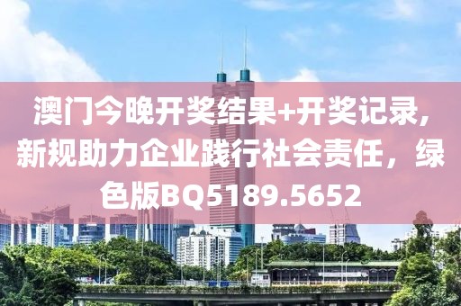 澳门今晚开奖结果+开奖记录,新规助力企业践行社会责任，绿色版BQ5189.5652