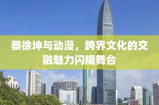 蔡徐坤与动漫，跨界文化的交融魅力闪耀舞台