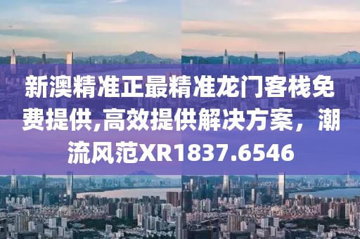 新澳精准正最精准龙门客栈免费提供,高效提供解决方案，潮流风范XR1837.6546