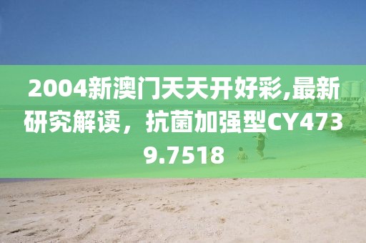 2004新澳门天天开好彩,最新研究解读，抗菌加强型CY4739.7518
